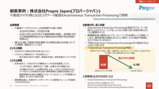 Copyright © 2020, Oracle and/or its affiliates58
お客様の声、導⼊効果
• Autonomous Transaction Processingの検証(*)では、データを
移⾏しただけでチューニングをしていない状態で⾼い性能が得られた
ことは衝撃的でした
• 稼働開始後の運⽤においても、チューニングが必要ないこと実感して
います。運⽤管理が⾃動化されたことで新サービスの検討や開発に
注⼒できるようになりました
• 今後Autonomous Transaction Processing以外の選択をするこ
とはないと思います
ご利⽤頂いたオラクルのサービス
• Oracle Autonomous Transaction Processing
• オラクルコンサルによる導⼊サービス
(Oracle Consulting Rapid Start Service for
Autonomous Transactional Processing Database Cloud)
企業概要
• 不動産データプラットフォームを投資家や企業へ提供
- 2020年3⽉現在、17か国が対象
- 1⽇あたり約1,600万件の不動産情報を収集し、各情報に約3
万の特徴情報を紐付ける(不動産⾃体の特徴や周辺地理の
特徴など)
• 誰もが正確に不動産市場を理解できる環境の創出を⽬指しサービ
スの開発、運営を⾏っています
ビジネス課題
• 2020年中に対象を世界30カ国に拡⼤したい
• リアルタイムで億単位のデータを活⽤をしたい
- 数万項⽬の条件での集計、最適条件抽出、推移変動のランキング化等
システム課題
• 従来AWSで、7-8台のクラスタ構成のインメモリDBを運⽤していた
- インメモリDBは、格納するデータ量＝必要なメモリ容量となる
- ⼤容量メモリのサーバは費⽤が⾼いため、レスポンスが求められない
データはディスクを使⽤するDBへ随時移動する運⽤が前提となる
- 随時移動の仕組みの構築とパフォーマンスのチューニングを実施には
最低5-6⼈⽉の⼯数が必要
• 運⽤開始後は、多数のサーバやデータベースの管理とチューニングを継続
しなければならない
顧客事例︓株式会社Propre Japan(プロパージャパン)
不動産テックの核となるビッグデータ基盤をAutonomous Transaction Processingで刷新
AWS上のインメモリDB Oracle Cloud
最⼤99%短縮
世界中の「近くに学校、病院、公園があり、80㎡以上でベランダ付き、3,000万円以
内で購⼊できる」物件数をエリアごとに集計
0.7秒83秒
* Autonomous Transaction Processingの検証
https://www.oracle.com/jp/corporate/pressrelease/jp20200522.html
 
