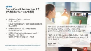 Zoom
Oracle Cloud Infrastructure上で
ビデオ会議ソリューションを展開
7 Copyright © 2020, Oracle and/or its affiliates.
“We chose Oracle Cloud Infrastructure because of
its industry-leading security, outstanding
performance, and unmatched level of support.”
“業界をリードするセキュリティ、卓越したパフォーマンス、⽐類
なきサポート・レベルが『Oracle Cloud Infrastructure』を選
定した理由です"
Eric S. Yuan
CEO, Zoom
• 企業向けビデオ・カンファレンスの
リーダーカンパニー
• COVID-19の影響により、1⽇の会議参加者数が3
億⼈に急増
• 数時間で展開を完了し、同時会議接続
数⼗万⼈をサポート
• 世界中のOracle Cloud Infrastructureの
プラットフォームを介して、
1⽇あたり7ペタバイト以上をデータ転送
https://www.oracle.com/jp/corporate/pressrelease/jp20200428.html
 