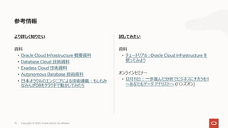 73 Copyright © 2020, Oracle and/or its affiliates
試してみたい
資料
• チュートリアル : Oracle Cloud Infrastructure を
使ってみよう
オンラインセミナー
• 12⽉11⽇︓⼀歩進んだ分析でビジネスにチカラを!!
〜あなたもデータ アナリスト〜 (ハンズオン)
より詳しく知りたい
資料
• Oracle Cloud Infrastructure 概要資料
• Database Cloud 技術資料
• Exadata Cloud 技術資料
• Autonomous Database 技術資料
• ⽇本オラクルのエンジニアによる技術連載︓もしもみ
なみんがDBをクラウドで動かしてみたら
参考情報
 