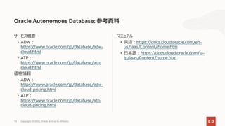 74 Copyright © 2020, Oracle and/or its affiliates
マニュアル
• 英語︓https://docs.cloud.oracle.com/en-
us/iaas/Content/home.htm
• ⽇本語︓https://docs.cloud.oracle.com/ja-
jp/iaas/Content/home.htm
サービス概要
• ADW︓
https://www.oracle.com/jp/database/adw-
cloud.html
• ATP︓
https://www.oracle.com/jp/database/atp-
cloud.html
価格情報
• ADW︓
https://www.oracle.com/jp/database/adw-
cloud-pricing.html
• ATP︓
https://www.oracle.com/jp/database/atp-
cloud-pricing.html
Oracle Autonomous Database: 参考資料
 