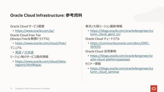 75 Copyright © 2020, Oracle and/or its affiliates
東京/⼤阪リージョン最新情報
• https://blogs.oracle.com/oracle4engineer/co
lumn_cloud_gen2_oci
Oracle Cloud チュートリアル
• https://community.oracle.com/docs/DOC-
1019313
Oracle Cloud 活⽤事例
• https://blogs.oracle.com/oracle4engineer/or
acle-cloud-platformpaasiaas
セミナー情報
• https://blogs.oracle.com/oracle4engineer/co
lumn_cloud_seminar
Oracle Cloud サービス概要
• https://www.oracle.com/jp/
Oracle Cloud Free Tier
(Always Free＆無償トライアル)
• https://www.oracle.com/cloud/free/
マニュアル
• 英語 / ⽇本語
リージョン毎のサービス提供情報
• https://www.oracle.com/cloud/data-
regions.html#apac
Oracle Cloud Infrastructure: 参考資料
 