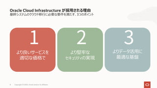 Oracle Cloud Infrastructure が採⽤される理由
基幹システムのクラウド移⾏に必要な要件を満たす、3つのポイント
8 Copyright © 2020, Oracle and/or its affiliates
より良いサービスを
適切な価格で
より堅牢な
セキュリティの実現
よりデータ活⽤に
最適な基盤
1 2 3
 