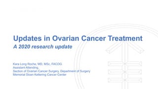 Updates in Ovarian Cancer Treatment
A 2020 research update
Kara Long Roche, MD, MSc, FACOG
Assistant Attending,
Section of Ovarian Cancer Surgery, Department of Surgery
Memorial Sloan Kettering Cancer Center
 