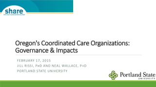 Oregon's Coordinated Care Organizations:
Governance & Impacts
FEBRUARY 17, 2015
JILL RISSI, PHD AND NEAL WALLACE, PHD
PORTLAND STATE UNIVERSITY
 