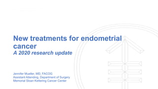 New treatments for endometrial
cancer
A 2020 research update
Jennifer Mueller, MD, FACOG
Assistant Attending, Department of Surgery
Memorial Sloan Kettering Cancer Center
 