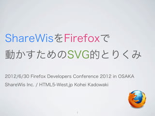 ShareWisをFirefoxで
動かすためのSVG的とりくみ
2012/6/30 Firefox Developers Conference 2012 in OSAKA
ShareWis Inc. / HTML5-West.jp Kohei Kadowaki




                              1
 