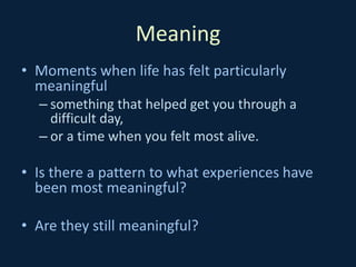 Meaning
• Moments when life has felt particularly
meaningful
– something that helped get you through a
difficult day,
– or a time when you felt most alive.
• Is there a pattern to what experiences have
been most meaningful?
• Are they still meaningful?
 