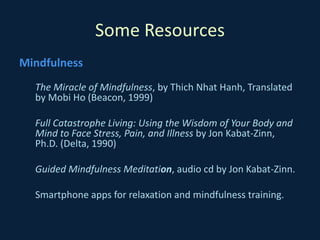 Some Resources
Mindfulness
The Miracle of Mindfulness, by Thich Nhat Hanh, Translated
by Mobi Ho (Beacon, 1999)
Full Catastrophe Living: Using the Wisdom of Your Body and
Mind to Face Stress, Pain, and Illness by Jon Kabat-Zinn,
Ph.D. (Delta, 1990)
Guided Mindfulness Meditation, audio cd by Jon Kabat-Zinn.
Smartphone apps for relaxation and mindfulness training.
 