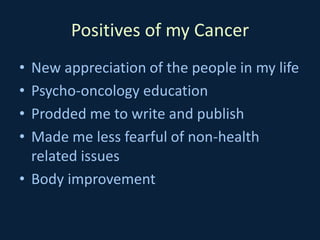 Positives of my Cancer
• New appreciation of the people in my life
• Psycho-oncology education
• Prodded me to write and publish
• Made me less fearful of non-health
related issues
• Body improvement
 