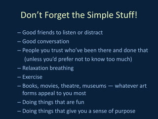 Don’t Forget the Simple Stuff!
– Good friends to listen or distract
– Good conversation
– People you trust who’ve been there and done that
(unless you’d prefer not to know too much)
– Relaxation breathing
– Exercise
– Books, movies, theatre, museums — whatever art
forms appeal to you most
– Doing things that are fun
– Doing things that give you a sense of purpose
 