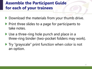  Download the materials from your thumb drive.
 Print three slides to a page for participants to
take notes.
 Use a three-ring hole punch and place in a
three-ring binder (two-pocket folders may work).
 Try “grayscale” print function when color is not
an option.
Assemble the Participant Guide
for each of your trainees
13
 