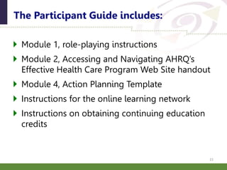  Module 1, role-playing instructions
 Module 2, Accessing and Navigating AHRQ’s
Effective Health Care Program Web Site handout
 Module 4, Action Planning Template
 Instructions for the online learning network
 Instructions on obtaining continuing education
credits
The Participant Guide includes:
15
 
