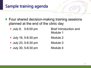  Four shared decision-making training sessions
planned at the end of the clinic day
 July 9, 5-6:00 pm Brief Introduction and
Module 1
 July 16, 5-6:30 pm Module 2
 July 23, 5-6:30 pm Module 3
 July 30, 5-6:30 pm Module 4
Sample training agenda
16
 