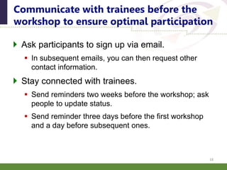  Ask participants to sign up via email.
 In subsequent emails, you can then request other
contact information.
 Stay connected with trainees.
 Send reminders two weeks before the workshop; ask
people to update status.
 Send reminder three days before the first workshop
and a day before subsequent ones.
Communicate with trainees before the
workshop to ensure optimal participation
18
 