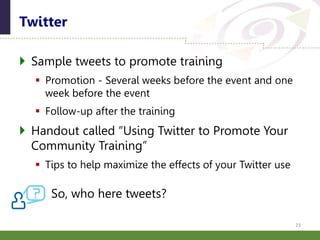  Sample tweets to promote training
 Promotion - Several weeks before the event and one
week before the event
 Follow-up after the training
 Handout called “Using Twitter to Promote Your
Community Training”
 Tips to help maximize the effects of your Twitter use
So, who here tweets?
Twitter
23
 