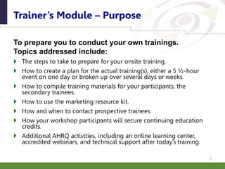 To prepare you to conduct your own trainings.
Topics addressed include:
 The steps to take to prepare for your onsite training.
 How to create a plan for the actual training(s), either a 5 ½-hour
event on one day or broken up over several days or weeks.
 How to compile training materials for your participants, the
secondary trainees.
 How to use the marketing resource kit.
 How and when to contact prospective trainees.
 How your workshop participants will secure continuing education
credits.
 Additional AHRQ activities, including an online learning center,
accredited webinars, and technical support after today’s training.
Trainer’s Module – Purpose
3
 