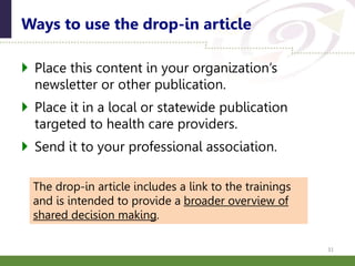  Place this content in your organization’s
newsletter or other publication.
 Place it in a local or statewide publication
targeted to health care providers.
 Send it to your professional association.
Ways to use the drop-in article
31
The drop-in article includes a link to the trainings
and is intended to provide a broader overview of
shared decision making.
 