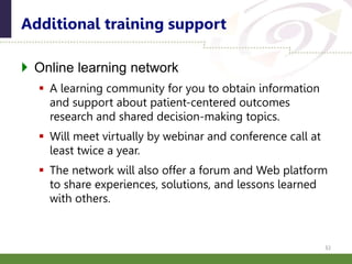  Online learning network
 A learning community for you to obtain information
and support about patient-centered outcomes
research and shared decision-making topics.
 Will meet virtually by webinar and conference call at
least twice a year.
 The network will also offer a forum and Web platform
to share experiences, solutions, and lessons learned
with others.
Additional training support
32
 