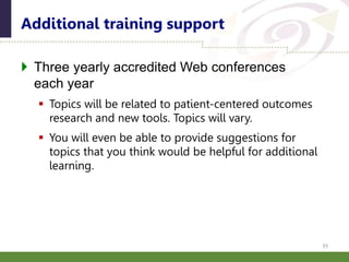  Three yearly accredited Web conferences
each year
 Topics will be related to patient-centered outcomes
research and new tools. Topics will vary.
 You will even be able to provide suggestions for
topics that you think would be helpful for additional
learning.
Additional training support
33
 