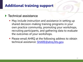  Technical assistance
 May include instruction and assistance in setting up
shared decision-making training programs in your
own practice community, promoting your workshops,
recruiting participants, and gathering data to evaluate
the outcomes of your workshops.
 Please email AHRQ at the following address to obtain
technical assistance: SHARE@ahrq.hhs.gov.
Additional training support
34
 