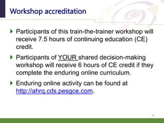  Participants of this train-the-trainer workshop will
receive 7.5 hours of continuing education (CE)
credit.
 Participants of YOUR shared decision-making
workshop will receive 6 hours of CE credit if they
complete the enduring online curriculum.
 Enduring online activity can be found at
http://ahrq.cds.pesgce.com.
Workshop accreditation
36
 