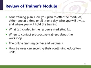 Your training plan. How you plan to offer the modules,
either one at a time or all in one day, who you will invite,
and where you will hold the training
 What is included in the resource marketing kit
 When to contact prospective trainees about the
workshop
 The online learning center and webinars
 How trainees can securing their continuing education
units
Review of Trainer’s Module
38
 