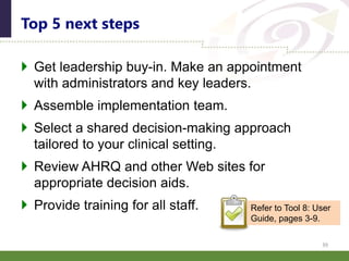  Get leadership buy-in. Make an appointment
with administrators and key leaders.
 Assemble implementation team.
 Select a shared decision-making approach
tailored to your clinical setting.
 Review AHRQ and other Web sites for
appropriate decision aids.
 Provide training for all staff.
Top 5 next steps
39
Refer to Tool 8: User
Guide, pages 3-9.
 