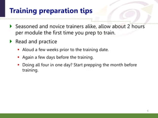  Seasoned and novice trainers alike, allow about 2 hours
per module the first time you prep to train.
 Read and practice
 Aloud a few weeks prior to the training date.
 Again a few days before the training.
 Doing all four in one day? Start prepping the month before
training.
Training preparation tips
6
 