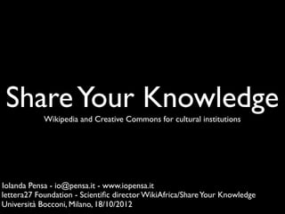 Share Your Knowledge
            Wikipedia and Creative Commons for cultural institutions




Iolanda Pensa - io@pensa.it - www.iopensa.it
lettera27 Foundation - Scientiﬁc director WikiAfrica/Share Your Knowledge
Università Bocconi, Milano, 18/10/2012
 
