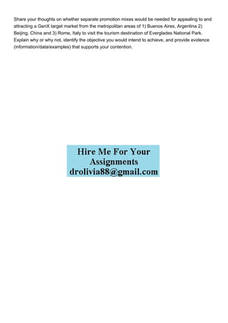 Share your thoughts on whether separate promotion mixes would be needed for appealing to and
attracting a GenX target market from the metropolitan areas of 1) Buenos Aires, Argentina 2)
Beijing, China and 3) Rome, Italy to visit the tourism destination of Everglades National Park.
Explain why or why not, identify the objective you would intend to achieve, and provide evidence
(information/data/examples) that supports your contention.
 