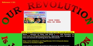 YOUR VIDEO
WILL GO HERE
Share 5 minutes of Video and WITH a $10 Gift Donation (at
www.Cash.me/$VogelDeniseNewsome) Expressing your thoughts on
what you learned (if anything) from this Document:
http://www.slideshare.net/VogelDenise/101112-barack-obama-
christian-or-heathen-english
Reference # 101
Go To: http://vogeldenisenewsome.net/share_your_voice to provide information
 