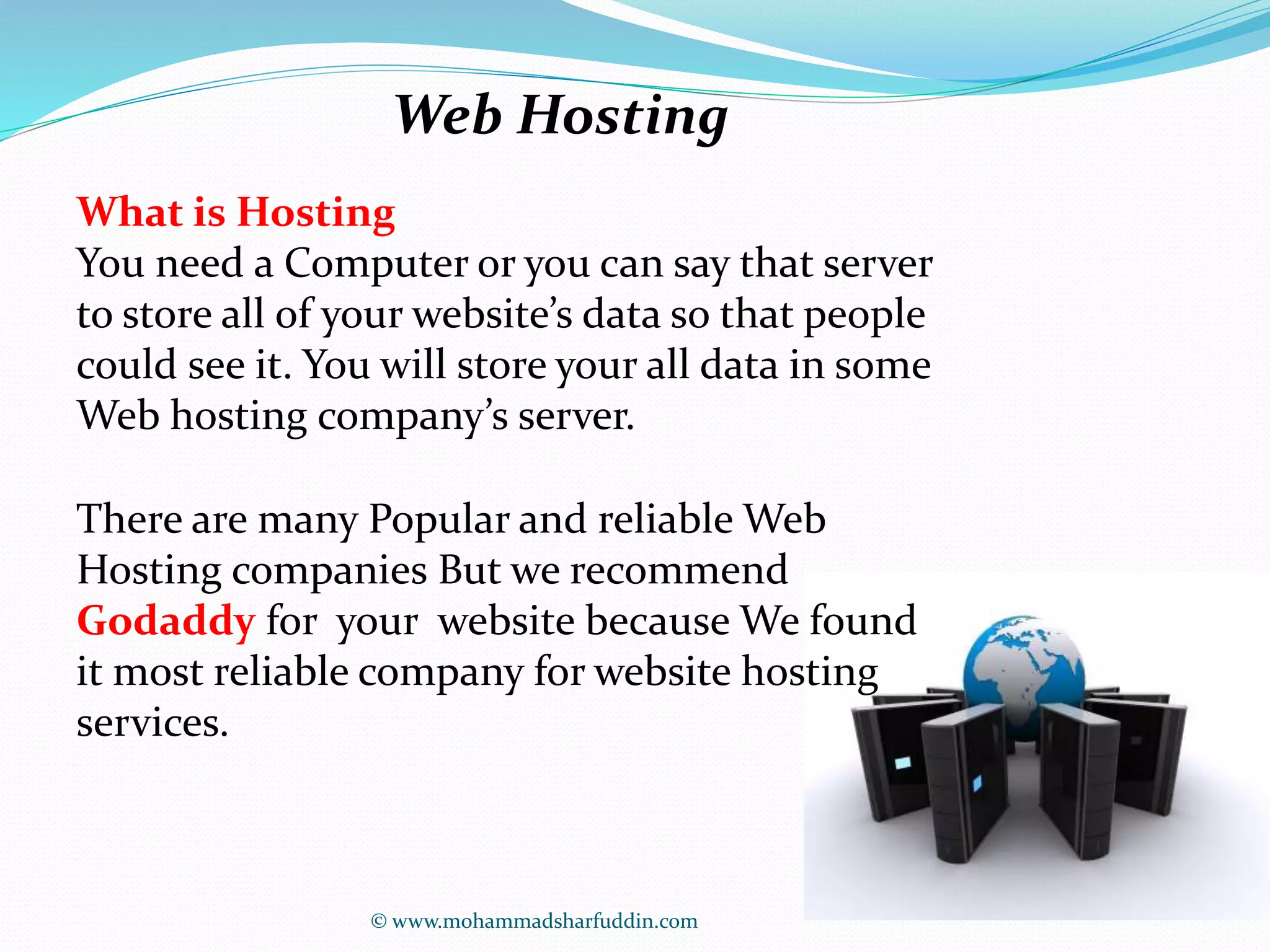 Web Hosting 
What is Hosting 
You need a Computer or you can say that server 
to store all of your website’s data so that people 
could see it. You will store your all data in some 
Web hosting company’s server. 
There are many Popular and reliable Web 
Hosting companies But we recommend 
Godaddy for your website because We found 
it most reliable company for website hosting 
services. 
© www.mohammadsharfuddin.com 
 