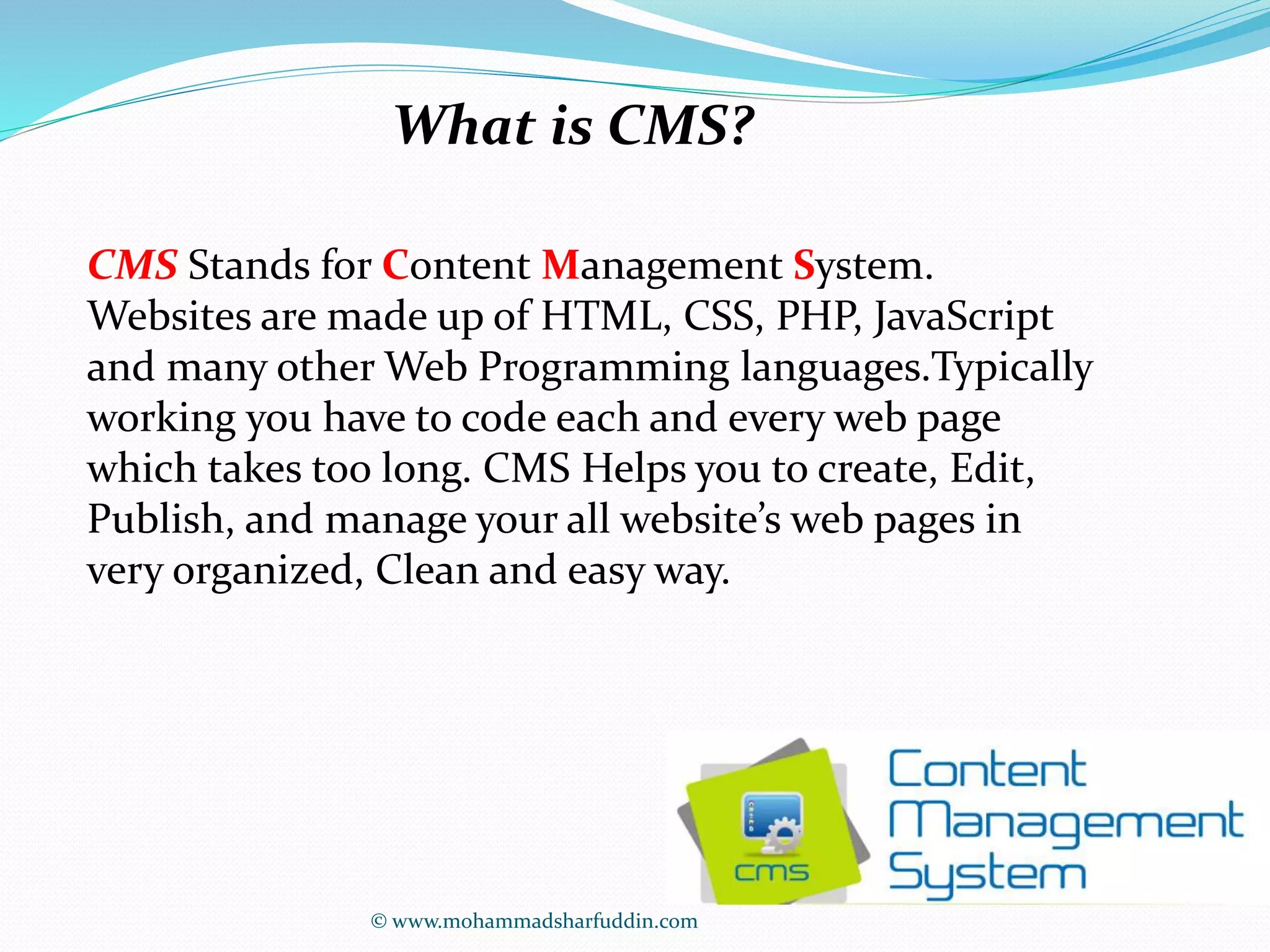 What is CMS? 
CMS Stands for Content Management System. 
Websites are made up of HTML, CSS, PHP, JavaScript 
and many other Web Programming languages.Typically 
working you have to code each and every web page 
which takes too long. CMS Helps you to create, Edit, 
Publish, and manage your all website’s web pages in 
very organized, Clean and easy way. 
© www.mohammadsharfuddin.com 
 