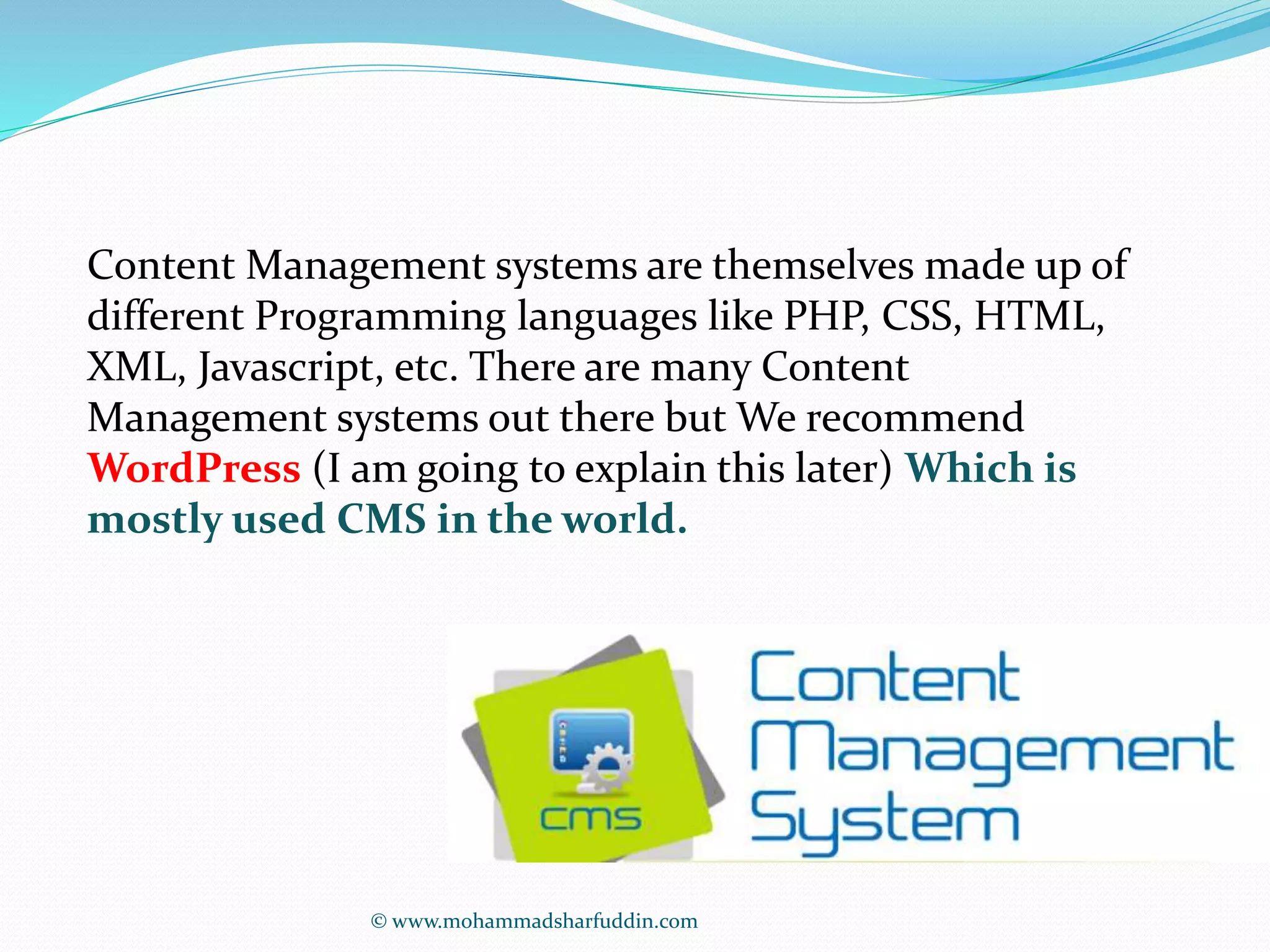 Content Management systems are themselves made up of 
different Programming languages like PHP, CSS, HTML, 
XML, Javascript, etc. There are many Content 
Management systems out there but We recommend 
WordPress (I am going to explain this later) Which is 
mostly used CMS in the world. 
© www.mohammadsharfuddin.com 
 
