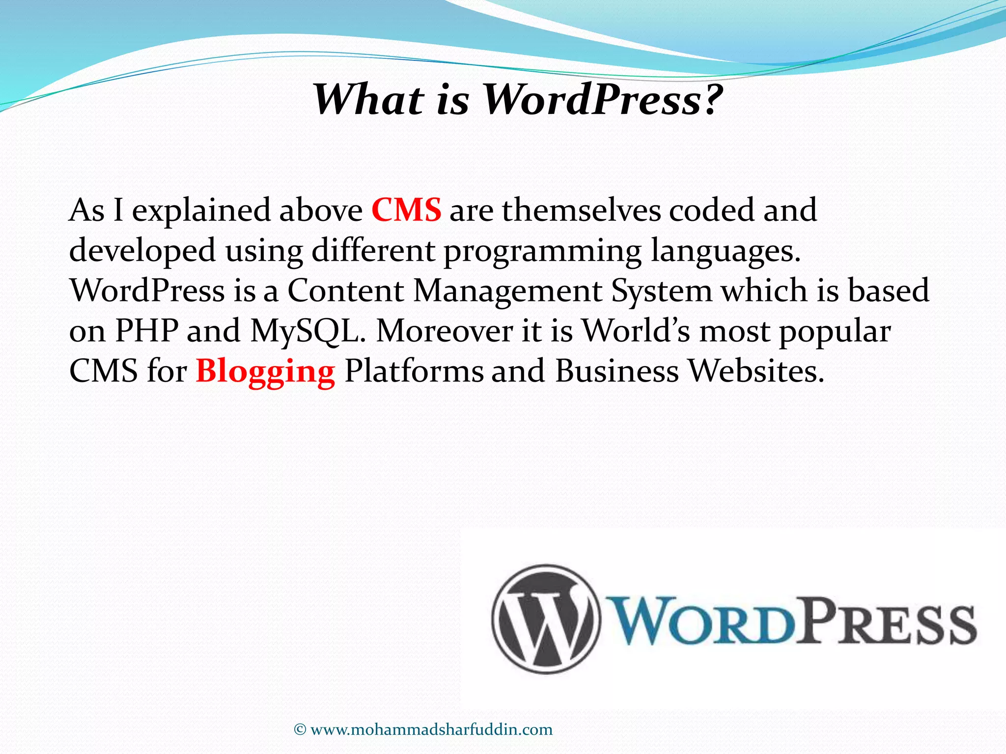 What is WordPress? 
As I explained above CMS are themselves coded and 
developed using different programming languages. 
WordPress is a Content Management System which is based 
on PHP and MySQL. Moreover it is World’s most popular 
CMS for Blogging Platforms and Business Websites. 
© www.mohammadsharfuddin.com 
 