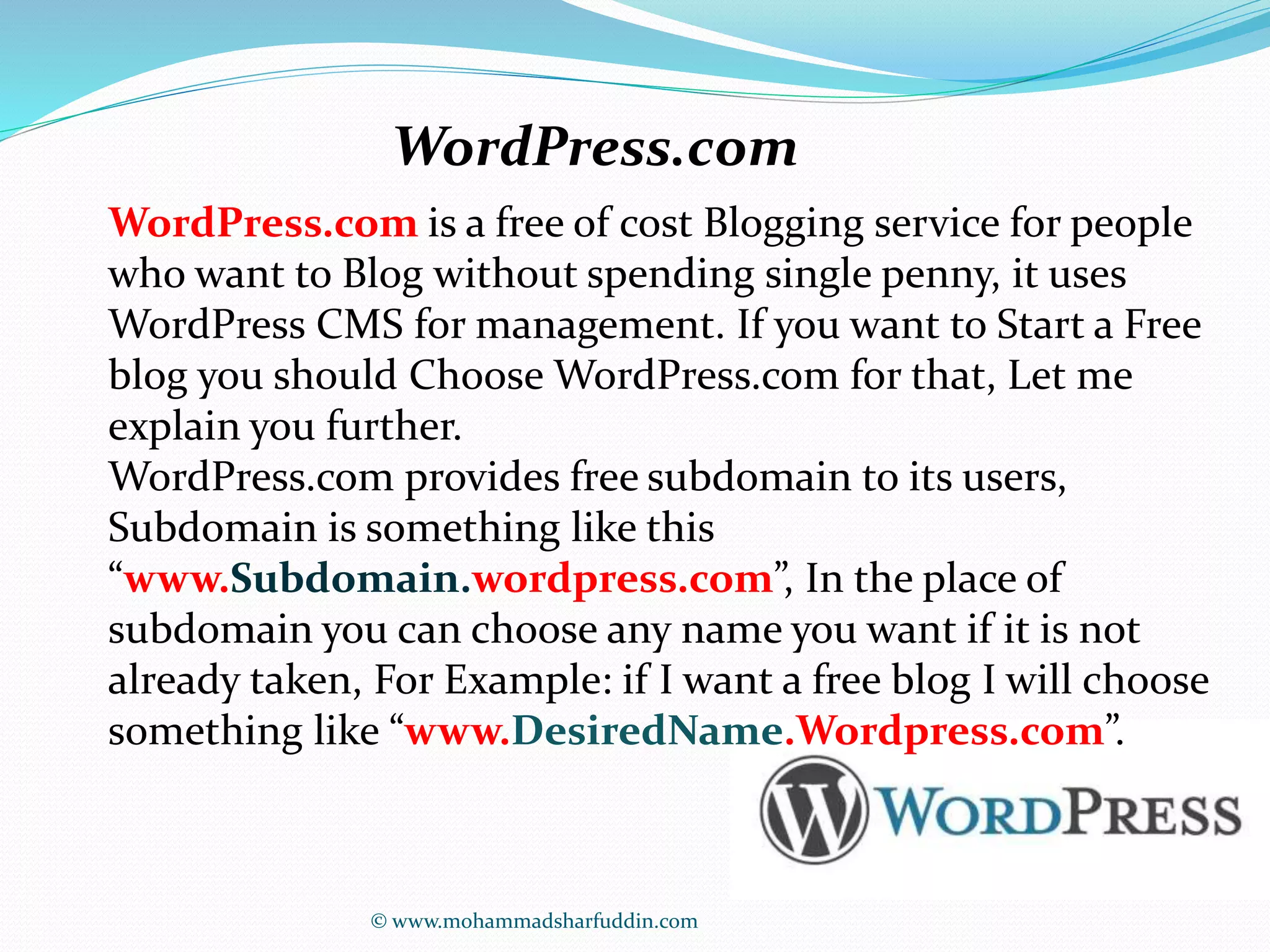 WordPress.com 
WordPress.com is a free of cost Blogging service for people 
who want to Blog without spending single penny, it uses 
WordPress CMS for management. If you want to Start a Free 
blog you should Choose WordPress.com for that, Let me 
explain you further. 
WordPress.com provides free subdomain to its users, 
Subdomain is something like this 
“www.Subdomain.wordpress.com”, In the place of 
subdomain you can choose any name you want if it is not 
already taken, For Example: if I want a free blog I will choose 
something like “www.DesiredName.Wordpress.com”. 
© www.mohammadsharfuddin.com 
 