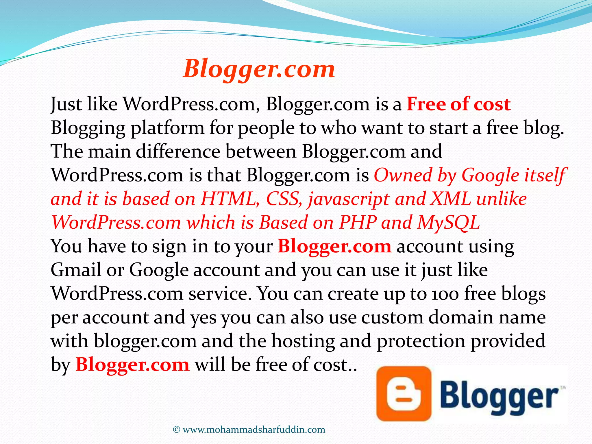 Blogger.com 
Just like WordPress.com, Blogger.com is a Free of cost 
Blogging platform for people to who want to start a free blog. 
The main difference between Blogger.com and 
WordPress.com is that Blogger.com is Owned by Google itself 
and it is based on HTML, CSS, javascript and XML unlike 
WordPress.com which is Based on PHP and MySQL 
You have to sign in to your Blogger.com account using 
Gmail or Google account and you can use it just like 
WordPress.com service. You can create up to 100 free blogs 
per account and yes you can also use custom domain name 
with blogger.com and the hosting and protection provided 
by Blogger.com will be free of cost.. 
© www.mohammadsharfuddin.com 
 