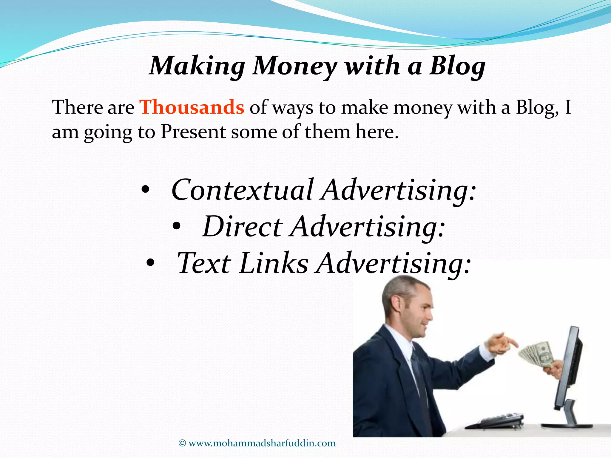 Making Money with a Blog 
There are Thousands of ways to make money with a Blog, I 
am going to Present some of them here. 
• Contextual Advertising: 
• Direct Advertising: 
• Text Links Advertising: 
© www.mohammadsharfuddin.com 
 