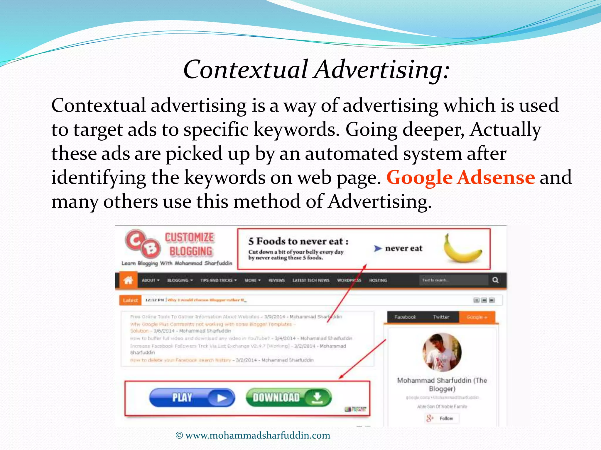 Contextual Advertising: 
Contextual advertising is a way of advertising which is used 
to target ads to specific keywords. Going deeper, Actually 
these ads are picked up by an automated system after 
identifying the keywords on web page. Google Adsense and 
many others use this method of Advertising. 
© www.mohammadsharfuddin.com 
 