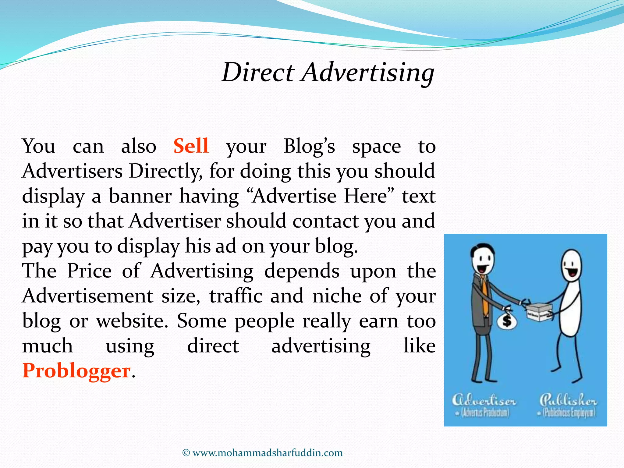 Direct Advertising 
You can also Sell your Blog’s space to 
Advertisers Directly, for doing this you should 
display a banner having “Advertise Here” text 
in it so that Advertiser should contact you and 
pay you to display his ad on your blog. 
The Price of Advertising depends upon the 
Advertisement size, traffic and niche of your 
blog or website. Some people really earn too 
much using direct advertising like 
Problogger. 
© www.mohammadsharfuddin.com 
 