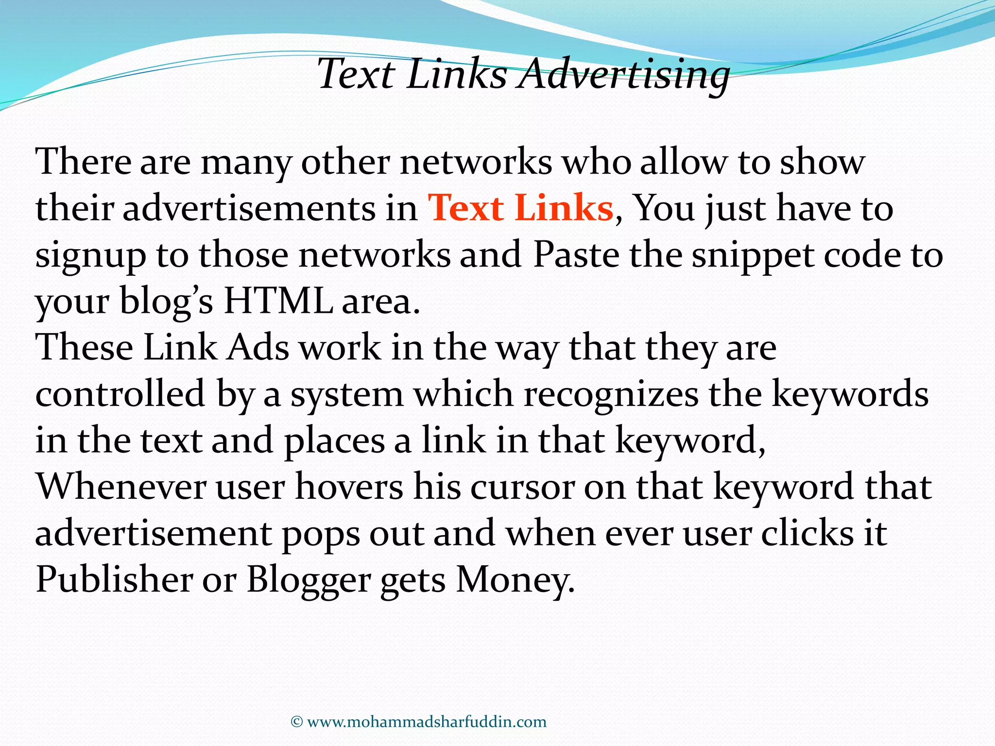 Text Links Advertising 
There are many other networks who allow to show 
their advertisements in Text Links, You just have to 
signup to those networks and Paste the snippet code to 
your blog’s HTML area. 
These Link Ads work in the way that they are 
controlled by a system which recognizes the keywords 
in the text and places a link in that keyword, 
Whenever user hovers his cursor on that keyword that 
advertisement pops out and when ever user clicks it 
Publisher or Blogger gets Money. 
© www.mohammadsharfuddin.com 
 