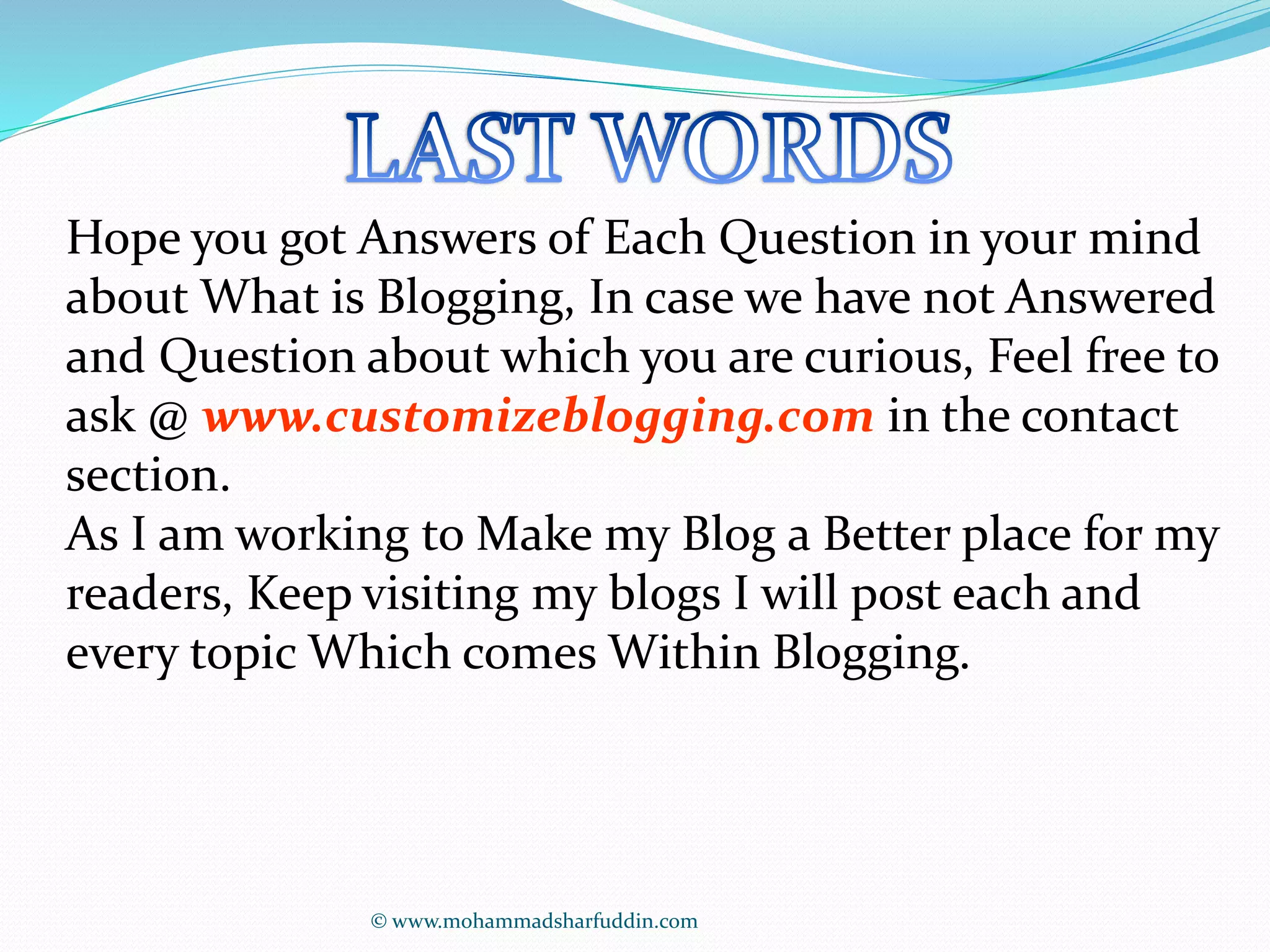 Hope you got Answers of Each Question in your mind 
about What is Blogging, In case we have not Answered 
and Question about which you are curious, Feel free to 
ask @ www.customizeblogging.com in the contact 
section. 
As I am working to Make my Blog a Better place for my 
readers, Keep visiting my blogs I will post each and 
every topic Which comes Within Blogging. 
© www.mohammadsharfuddin.com 
 
