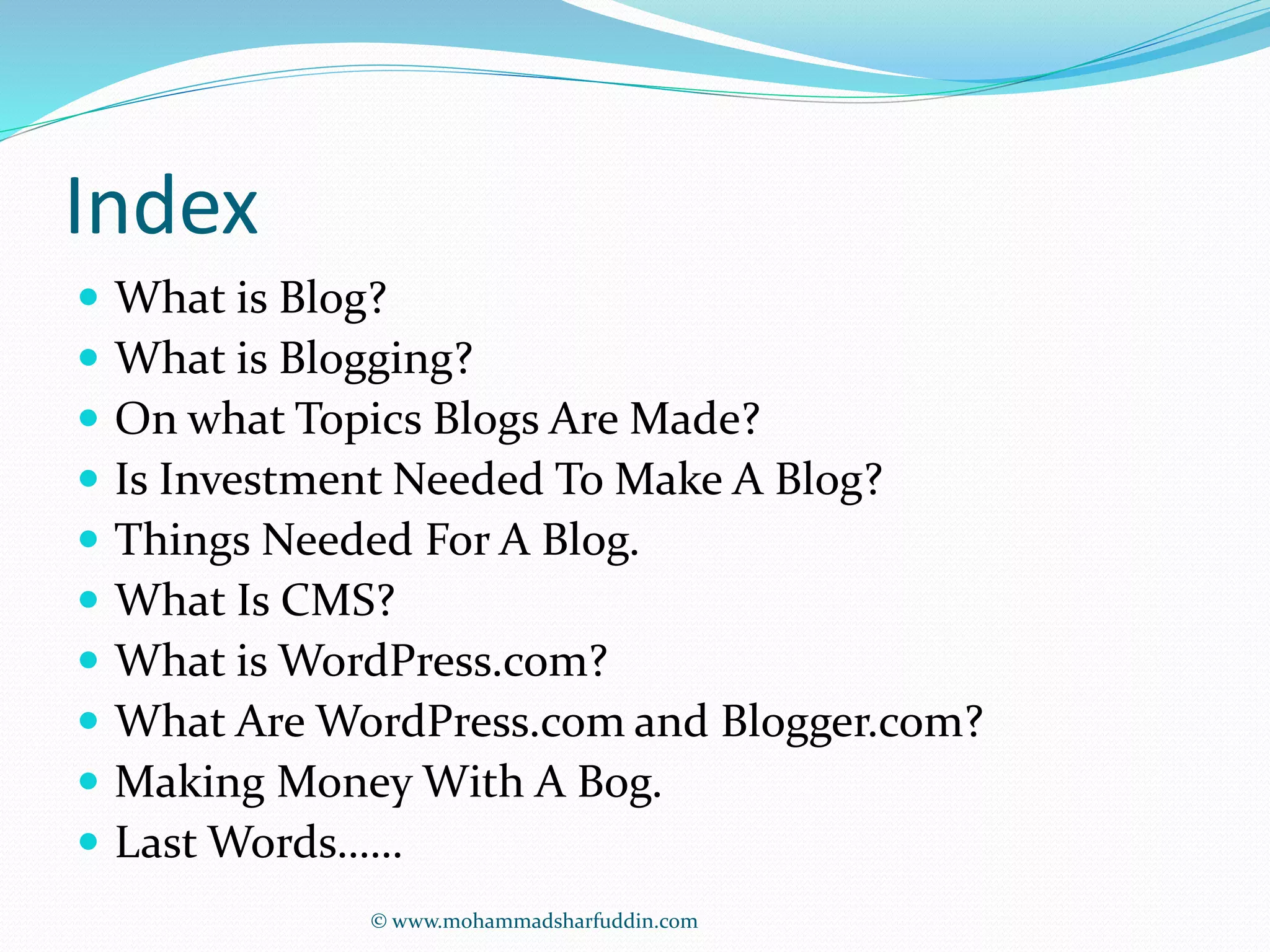 Index 
 What is Blog? 
 What is Blogging? 
 On what Topics Blogs Are Made? 
 Is Investment Needed To Make A Blog? 
 Things Needed For A Blog. 
 What Is CMS? 
 What is WordPress.com? 
 What Are WordPress.com and Blogger.com? 
 Making Money With A Bog. 
 Last Words…… 
© www.mohammadsharfuddin.com 
 