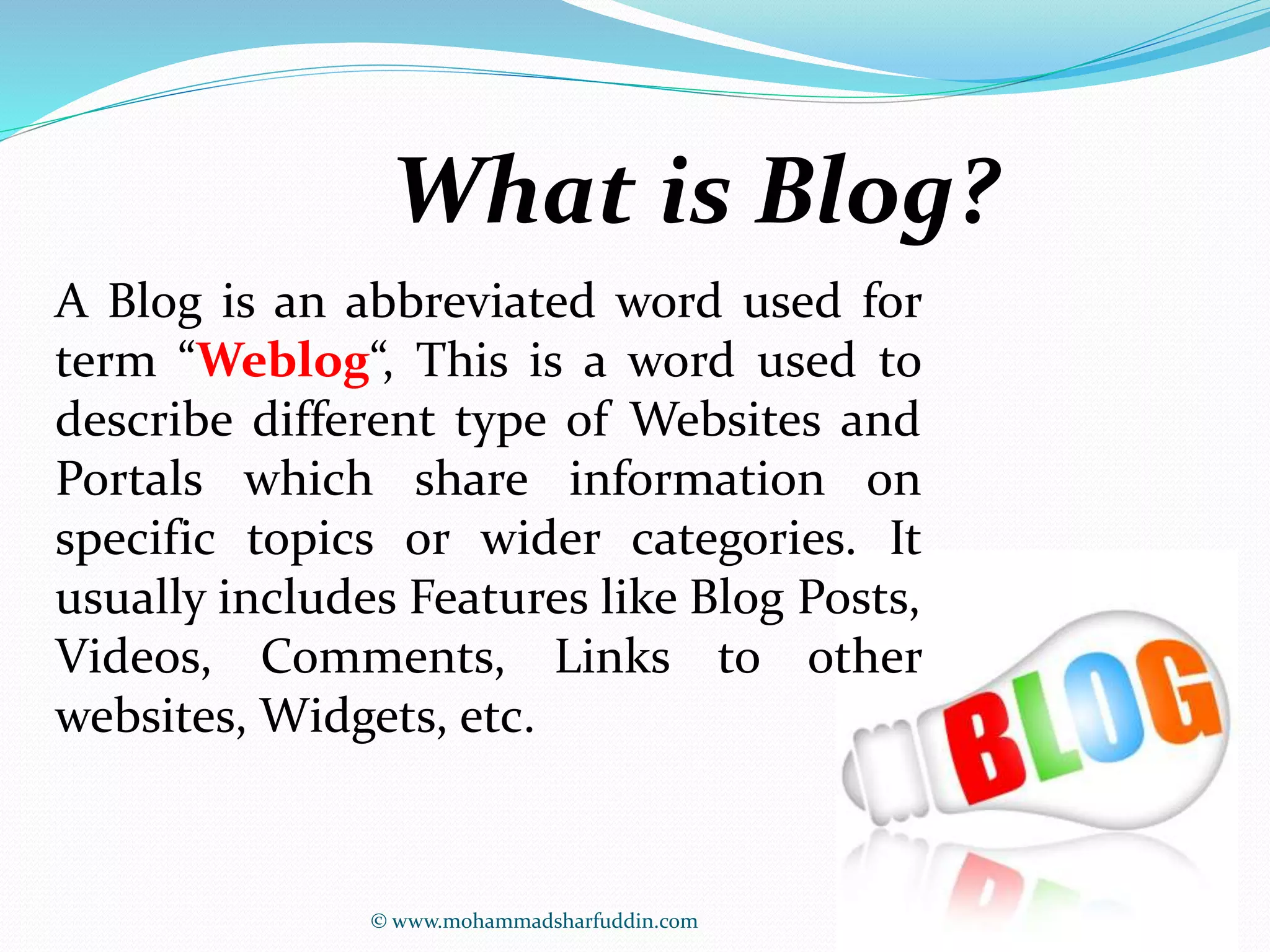 What is Blog? 
A Blog is an abbreviated word used for 
term “Weblog“, This is a word used to 
describe different type of Websites and 
Portals which share information on 
specific topics or wider categories. It 
usually includes Features like Blog Posts, 
Videos, Comments, Links to other 
websites, Widgets, etc. 
© www.mohammadsharfuddin.com 
 