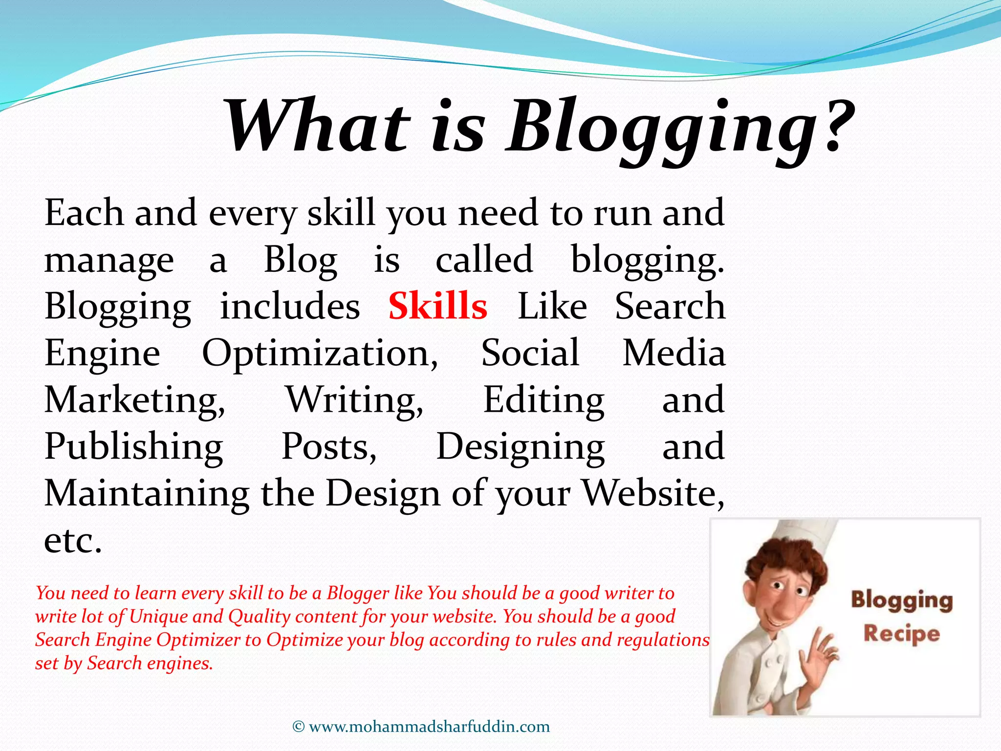 What is Blogging? 
Each and every skill you need to run and 
manage a Blog is called blogging. 
Blogging includes Skills Like Search 
Engine Optimization, Social Media 
Marketing, Writing, Editing and 
Publishing Posts, Designing and 
Maintaining the Design of yourWebsite, 
etc. 
You need to learn every skill to be a Blogger like You should be a good writer to 
write lot of Unique and Quality content for your website. You should be a good 
Search Engine Optimizer to Optimize your blog according to rules and regulations 
set by Search engines. 
© www.mohammadsharfuddin.com 
 