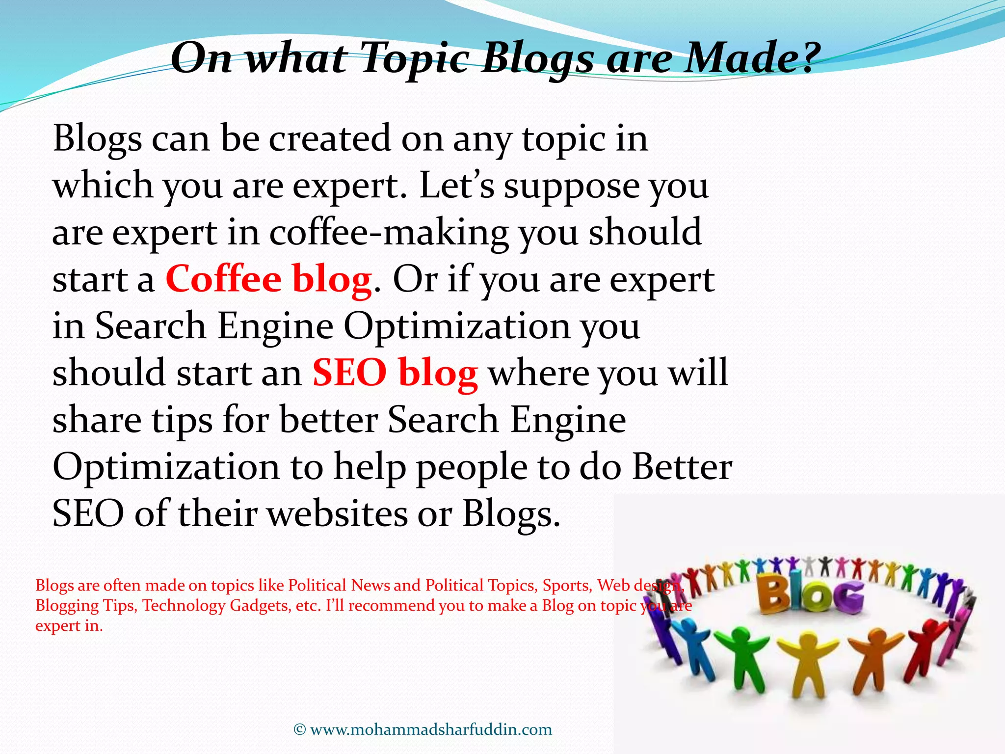 On what Topic Blogs are Made? 
Blogs can be created on any topic in 
which you are expert. Let’s suppose you 
are expert in coffee-making you should 
start a Coffee blog. Or if you are expert 
in Search Engine Optimization you 
should start an SEO blog where you will 
share tips for better Search Engine 
Optimization to help people to do Better 
SEO of their websites or Blogs. 
Blogs are often made on topics like Political News and Political Topics, Sports, Web design, 
Blogging Tips, Technology Gadgets, etc. I’ll recommend you to make a Blog on topic you are 
expert in. 
© www.mohammadsharfuddin.com 
 