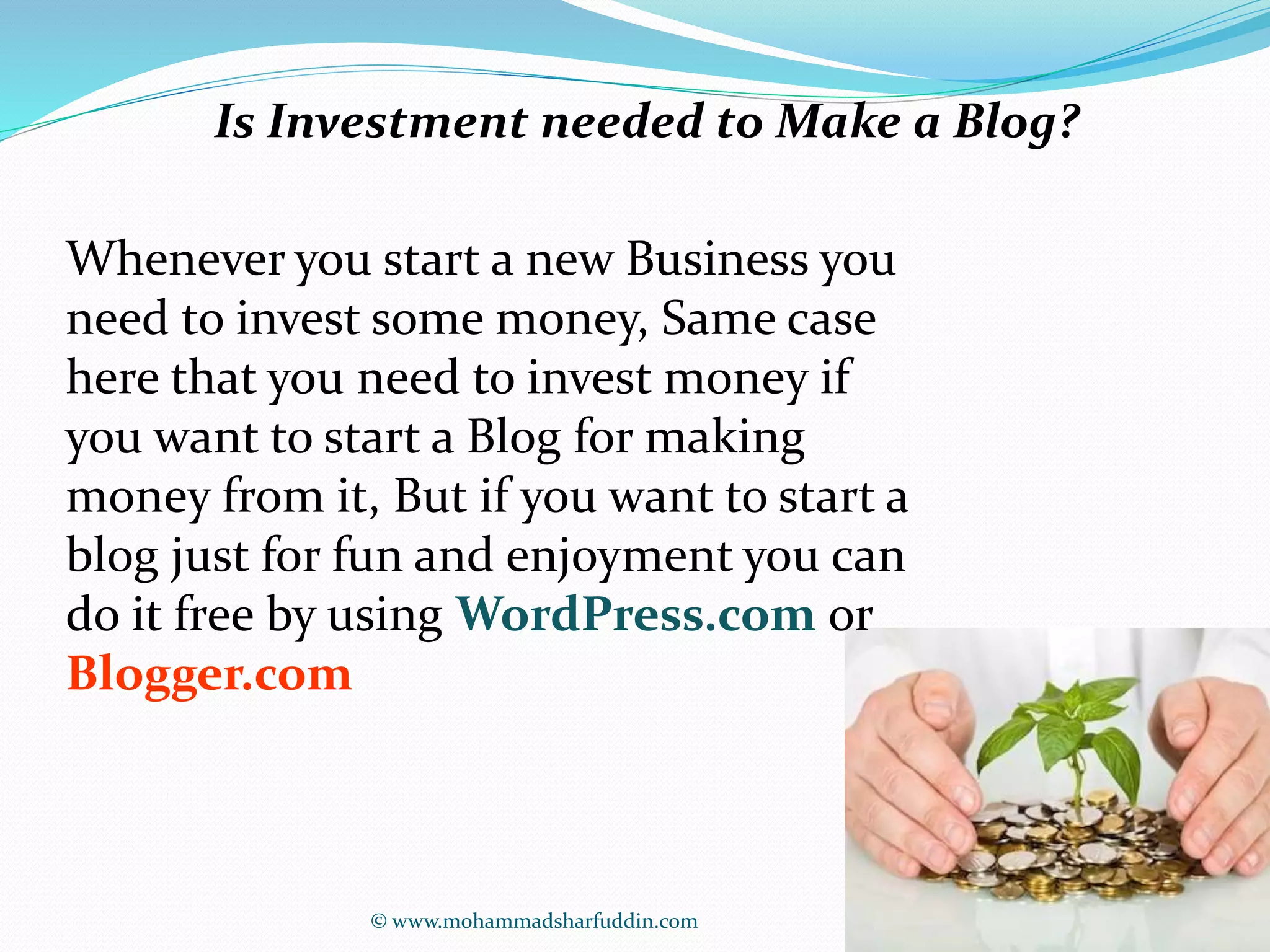 Is Investment needed to Make a Blog? 
Whenever you start a new Business you 
need to invest some money, Same case 
here that you need to invest money if 
you want to start a Blog for making 
money from it, But if you want to start a 
blog just for fun and enjoyment you can 
do it free by using WordPress.com or 
Blogger.com 
© www.mohammadsharfuddin.com 
 