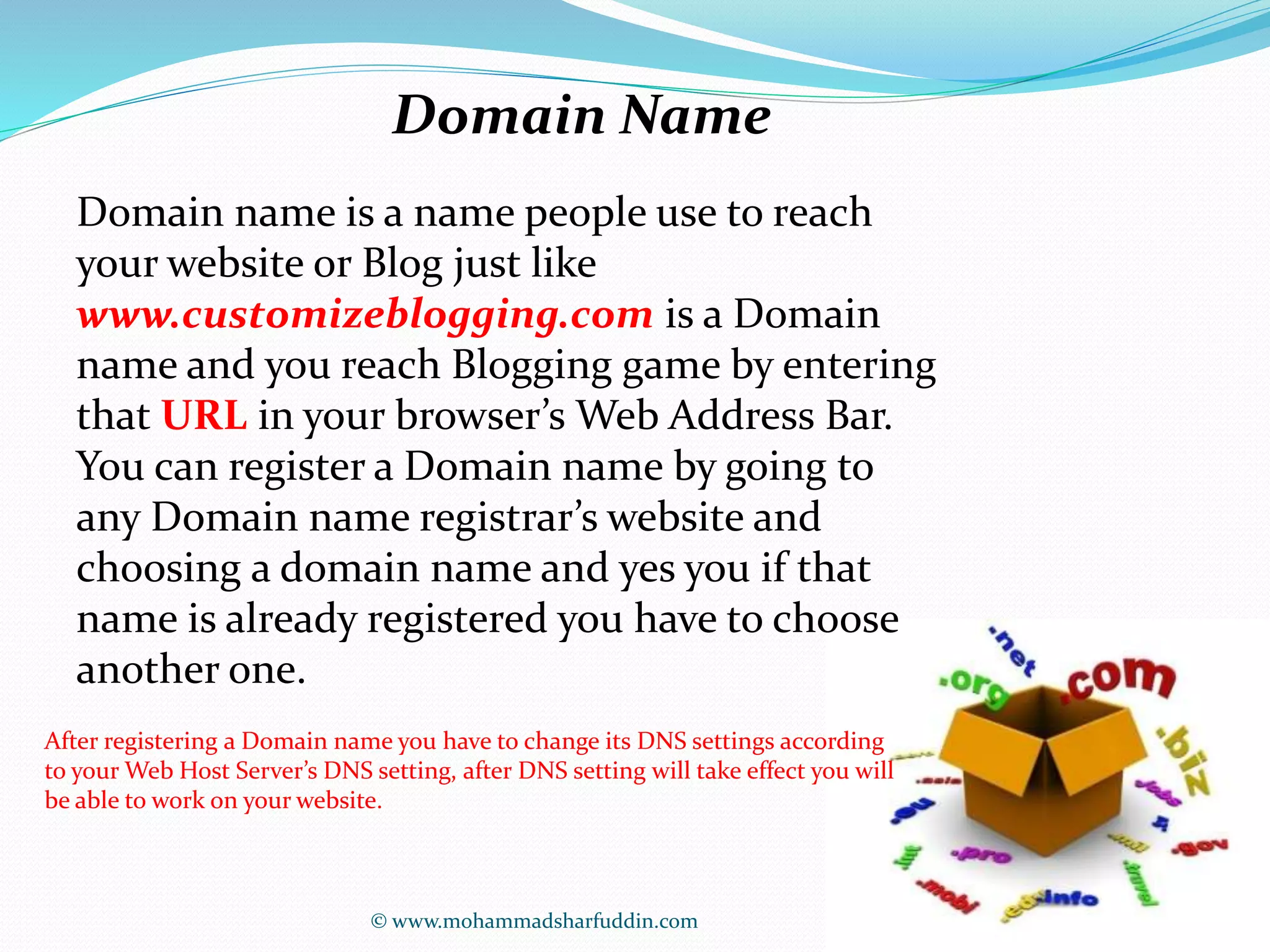 Domain Name 
Domain name is a name people use to reach 
your website or Blog just like 
www.customizeblogging.com is a Domain 
name and you reach Blogging game by entering 
that URL in your browser’s Web Address Bar. 
You can register a Domain name by going to 
any Domain name registrar’s website and 
choosing a domain name and yes you if that 
name is already registered you have to choose 
another one. 
After registering a Domain name you have to change its DNS settings according 
to your Web Host Server’s DNS setting, after DNS setting will take effect you will 
be able to work on your website. 
© www.mohammadsharfuddin.com 
 