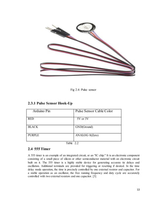 13
Fig 2.4: Pulse sensor
2.3.1 Pulse Sensor Hook-Up
Arduino Pin Pulse Sensor Cable Color
RED 5V or 3V
BLACK GND(Ground)
PU...
