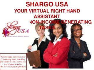 SHARGO USA
      YOUR VIRTUAL RIGHT HAND
              ASSISTANT
  ELIMINATE NON-INCOME GENERATING
                TASKS




 We eliminate all non-income
 Generating tasks , allowing
our clients to focus on the core
    area of their business.
We are our clients Right Hand.
 
